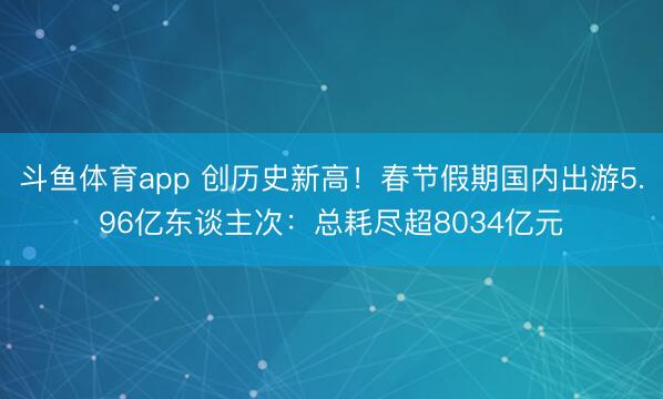 斗鱼体育app 创历史新高！春节假期国内出游5.96亿东谈主次：总耗尽超8034亿元