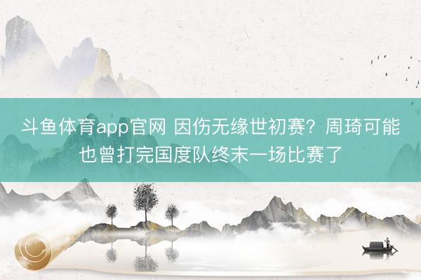 斗鱼体育app官网 因伤无缘世初赛？周琦可能也曾打完国度队终末一场比赛了