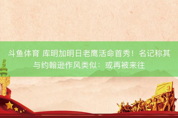 斗鱼体育 库明加明日老鹰活命首秀！名记称其与约翰逊作风类似：或再被来往