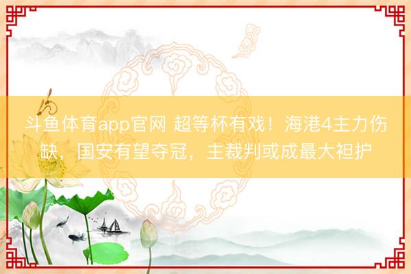 斗鱼体育app官网 超等杯有戏！海港4主力伤缺，国安有望夺冠，主裁判或成最大袒护