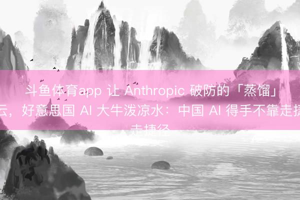 斗鱼体育app 让 Anthropic 破防的「蒸馏」风云，好意思国 AI 大牛泼凉水：中国 AI 得手不靠走捷径