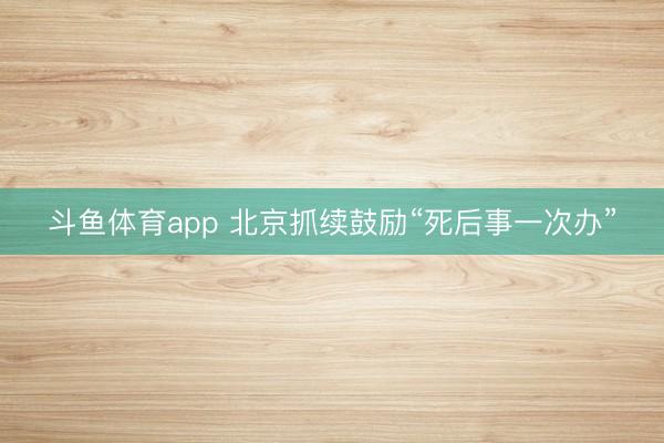 斗鱼体育app 北京抓续鼓励“死后事一次办”