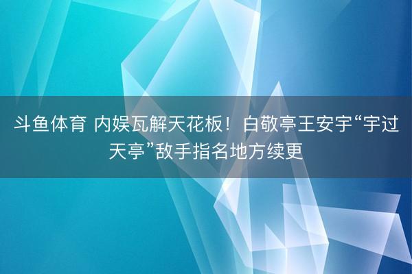 斗鱼体育 内娱瓦解天花板！白敬亭王安宇“宇过天亭”敌手指名地方续更