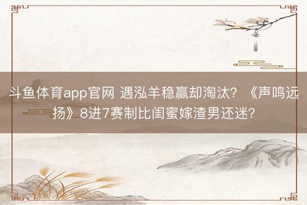 斗鱼体育app官网 遇泓羊稳赢却淘汰？《声鸣远扬》8进7赛制比闺蜜嫁渣男还迷？