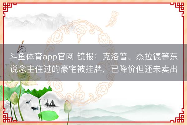 斗鱼体育app官网 镜报：克洛普、杰拉德等东说念主住过的豪宅被挂牌，已降价但还未卖出