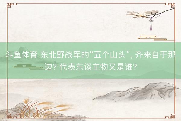 斗鱼体育 东北野战军的“五个山头”， 齐来自于那边? 代表东谈主物又是谁?