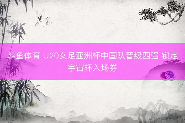 斗鱼体育 U20女足亚洲杯中国队晋级四强 锁定宇宙杯入场券