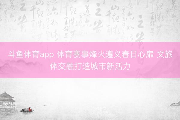 斗鱼体育app 体育赛事烽火遵义春日心扉 文旅体交融打造城市新活力