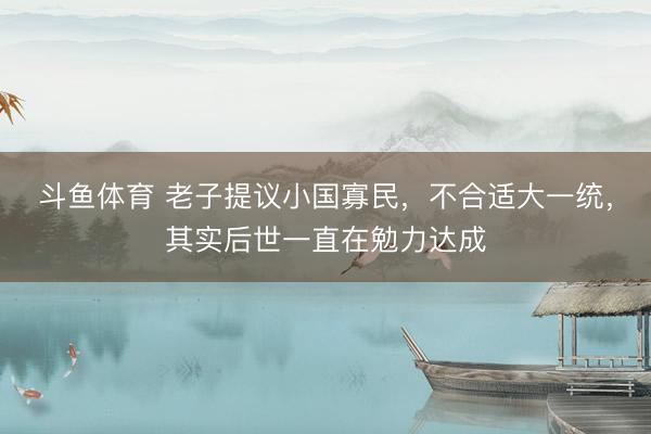 斗鱼体育 老子提议小国寡民，不合适大一统，其实后世一直在勉力达成