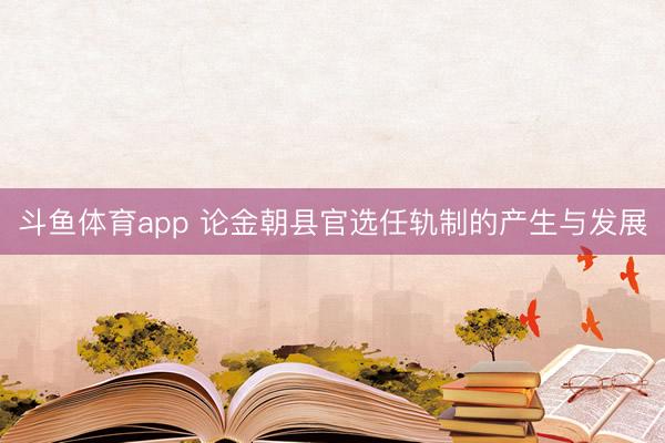 斗鱼体育app 论金朝县官选任轨制的产生与发展
