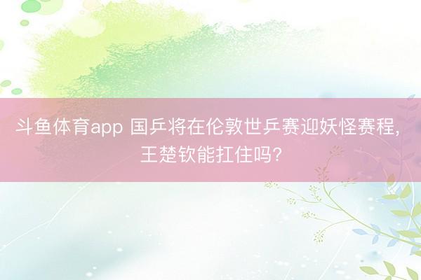 斗鱼体育app 国乒将在伦敦世乒赛迎妖怪赛程, 王楚钦能扛住吗?