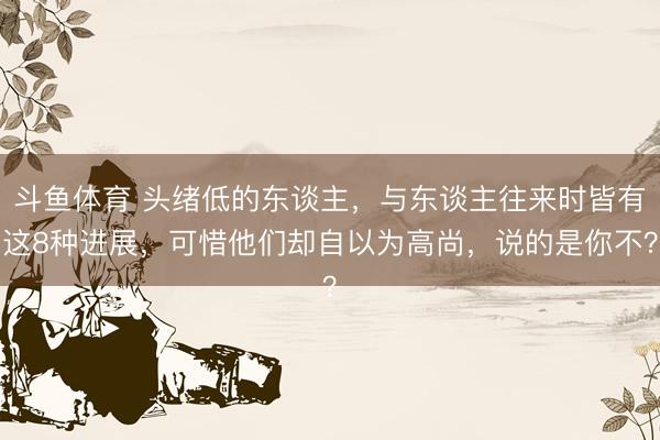 斗鱼体育 头绪低的东谈主，与东谈主往来时皆有这8种进展，可惜他们却自以为高尚，说的是你不？
