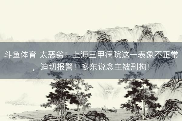 斗鱼体育 太恶劣！上海三甲病院这一表象不正常，迫切报警！多东说念主被刑拘！