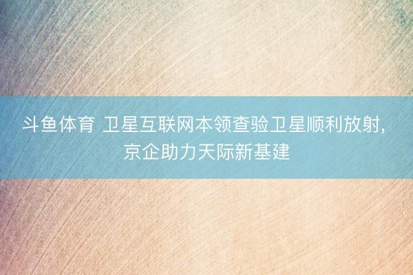 斗鱼体育 卫星互联网本领查验卫星顺利放射, 京企助力天际新基建