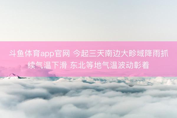 斗鱼体育app官网 今起三天南边大畛域降雨抓续气温下滑 东北等地气温波动彰着
