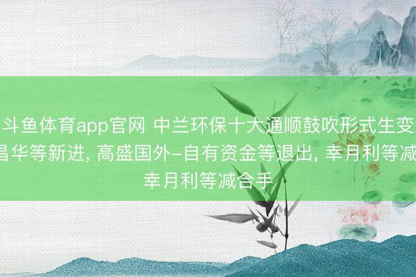斗鱼体育app官网 中兰环保十大通顺鼓吹形式生变: 李昌华等新进, 高盛国外-自有资金等退出, 幸月利等减合手