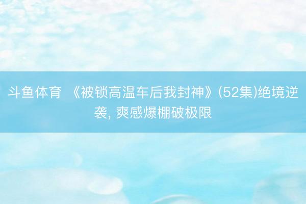 斗鱼体育 《被锁高温车后我封神》(52集)绝境逆袭, 爽感爆棚破极限