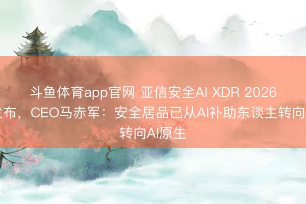 斗鱼体育app官网 亚信安全AI XDR 2026郑重发布，CEO马赤军：安全居品已从AI补助东谈主转向AI原生